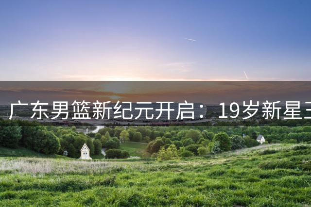广东男篮新纪元开启：19岁新星王洪泽强势崛起